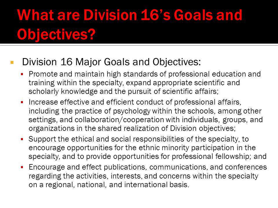 Division 16 Major Goals and Objectives:  Promote and maintain high standards of professional education and training within the specialty, expand appropriate scientific and scholarly knowledge and the pursuit of scientific affairs;  Increase effective and efficient conduct of professional affairs, including the practice of psychology within the schools, among other settings, and collaboration/cooperation with individuals, groups, and organizations in the shared realization of Division objectives;  Support the ethical and social responsibilities of the specialty, to encourage opportunities for the ethnic minority participation in the specialty, and to provide opportunities for professional fellowship; and  Encourage and effect publications, communications, and conferences regarding the activities, interests, and concerns within the specialty on a regional, national, and international basis.