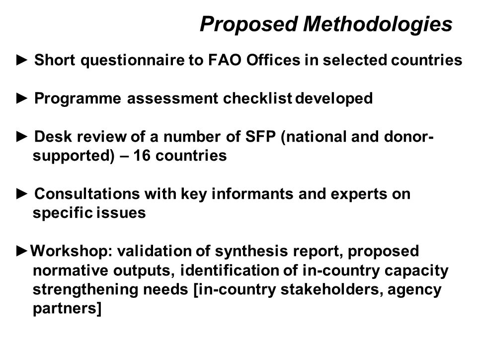 Proposed Methodologies ► Short questionnaire to FAO Offices in selected countries ► Programme assessment checklist developed ► Desk review of a number of SFP (national and donor- supported) – 16 countries ► Consultations with key informants and experts on specific issues ►Workshop: validation of synthesis report, proposed normative outputs, identification of in-country capacity strengthening needs [in-country stakeholders, agency partners]
