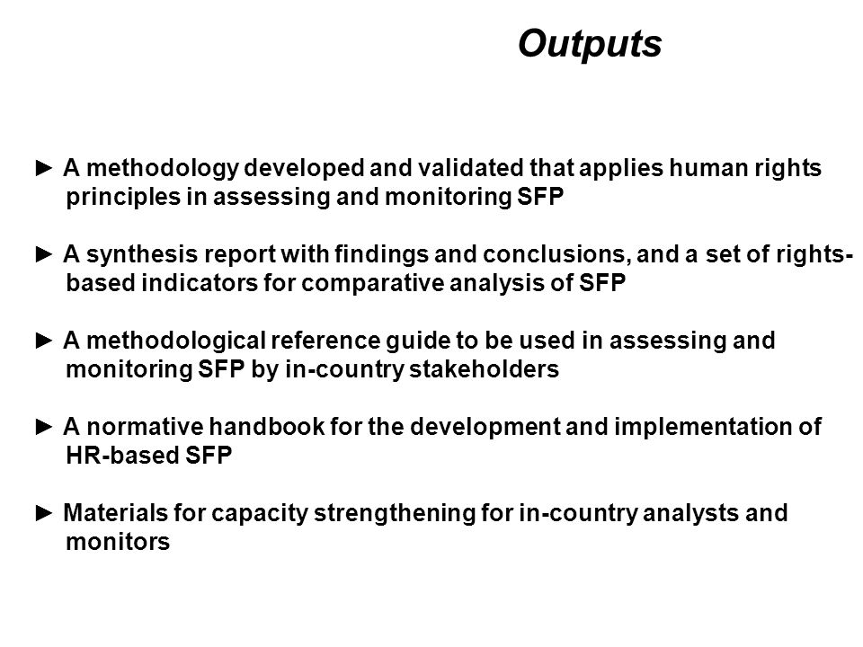 Outputs ► A methodology developed and validated that applies human rights principles in assessing and monitoring SFP ► A synthesis report with findings and conclusions, and a set of rights- based indicators for comparative analysis of SFP ► A methodological reference guide to be used in assessing and monitoring SFP by in-country stakeholders ► A normative handbook for the development and implementation of HR-based SFP ► Materials for capacity strengthening for in-country analysts and monitors