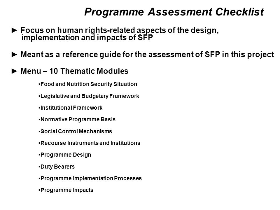 Programme Assessment Checklist ► Focus on human rights-related aspects of the design, implementation and impacts of SFP ► Meant as a reference guide for the assessment of SFP in this project ► Menu – 10 Thematic Modules ▪Food and Nutrition Security Situation ▪Legislative and Budgetary Framework ▪Institutional Framework ▪Normative Programme Basis ▪Social Control Mechanisms ▪Recourse Instruments and Institutions ▪Programme Design ▪Duty Bearers ▪Programme Implementation Processes ▪Programme Impacts