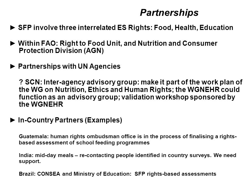 Partnerships ► SFP involve three interrelated ES Rights: Food, Health, Education ► Within FAO: Right to Food Unit, and Nutrition and Consumer Protection Division (AGN) ► Partnerships with UN Agencies .