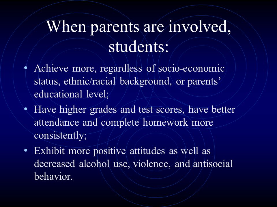 When parents are involved, students: Achieve more, regardless of socio-economic status, ethnic/racial background, or parents’ educational level; Have higher grades and test scores, have better attendance and complete homework more consistently; Exhibit more positive attitudes as well as decreased alcohol use, violence, and antisocial behavior.