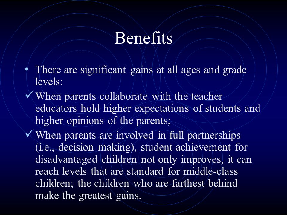 Benefits There are significant gains at all ages and grade levels: When parents collaborate with the teacher educators hold higher expectations of students and higher opinions of the parents; When parents are involved in full partnerships (i.e., decision making), student achievement for disadvantaged children not only improves, it can reach levels that are standard for middle-class children; the children who are farthest behind make the greatest gains.