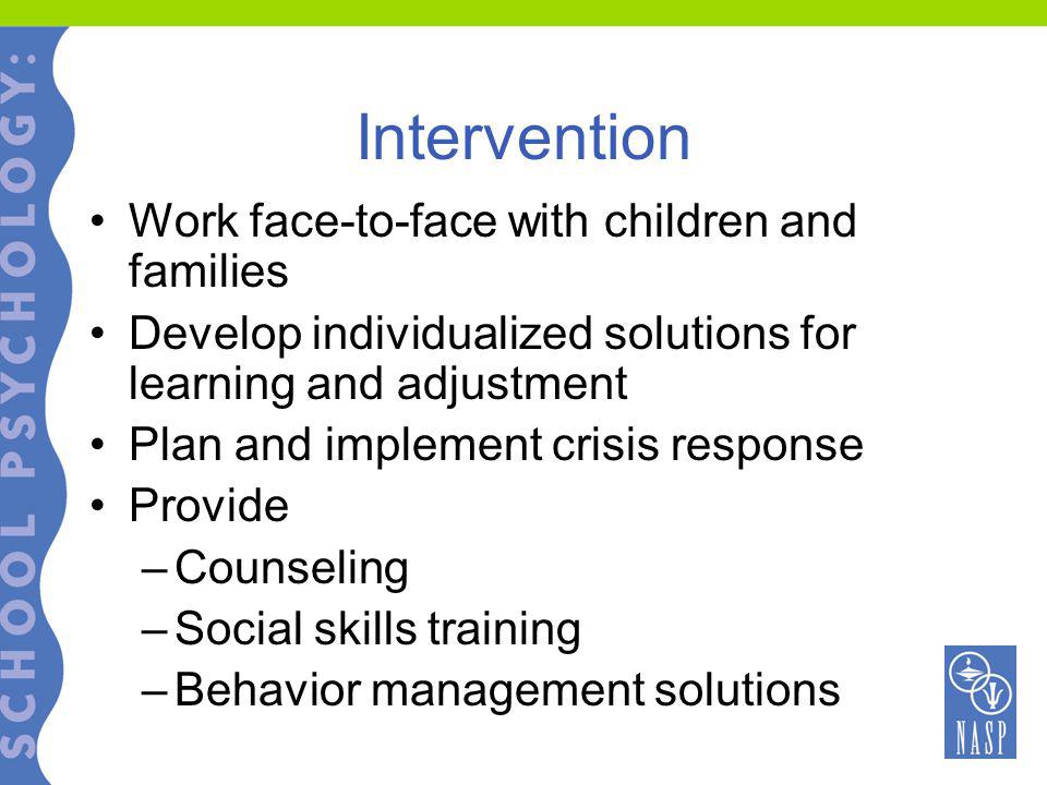 Intervention Work face-to-face with children and families Develop individualized solutions for learning and adjustment Plan and implement crisis response Provide –Counseling –Social skills training –Behavior management solutions