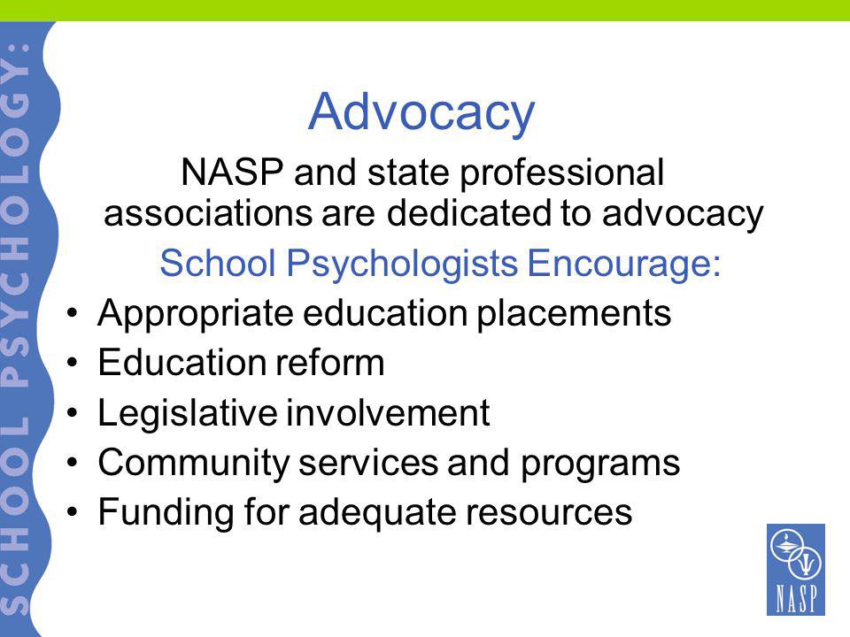 Advocacy NASP and state professional associations are dedicated to advocacy School Psychologists Encourage: Appropriate education placements Education reform Legislative involvement Community services and programs Funding for adequate resources