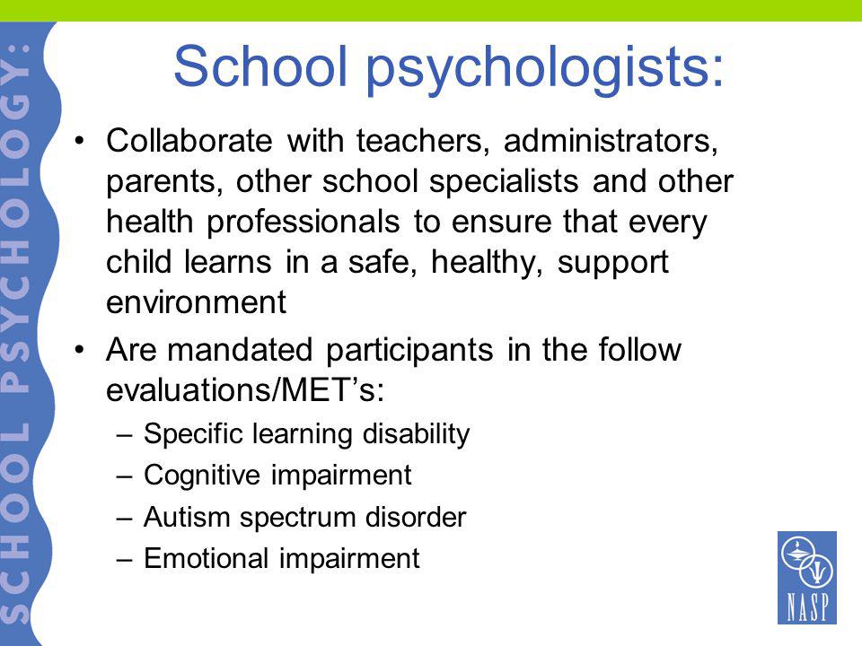 School psychologists: Collaborate with teachers, administrators, parents, other school specialists and other health professionals to ensure that every child learns in a safe, healthy, support environment Are mandated participants in the follow evaluations/MET’s: –Specific learning disability –Cognitive impairment –Autism spectrum disorder –Emotional impairment