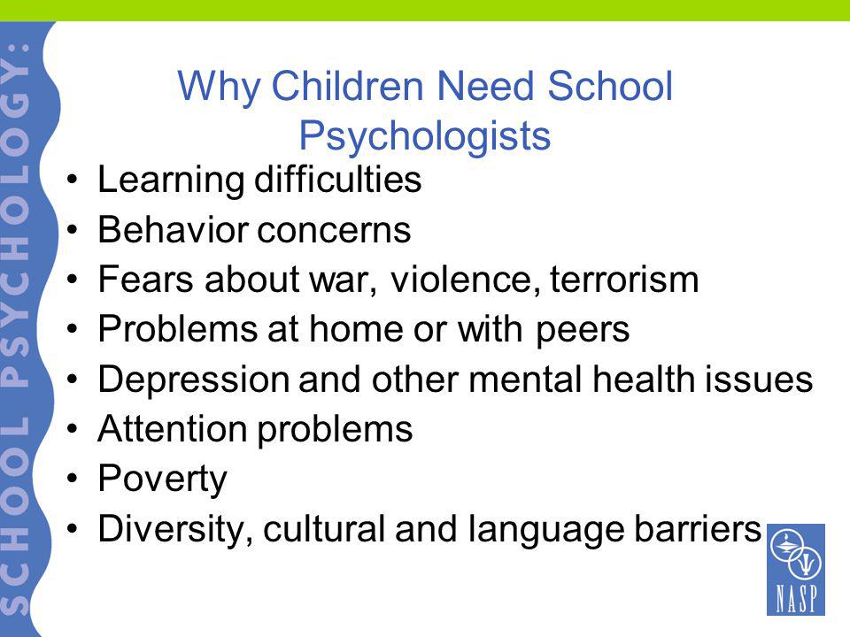 Why Children Need School Psychologists Learning difficulties Behavior concerns Fears about war, violence, terrorism Problems at home or with peers Depression and other mental health issues Attention problems Poverty Diversity, cultural and language barriers