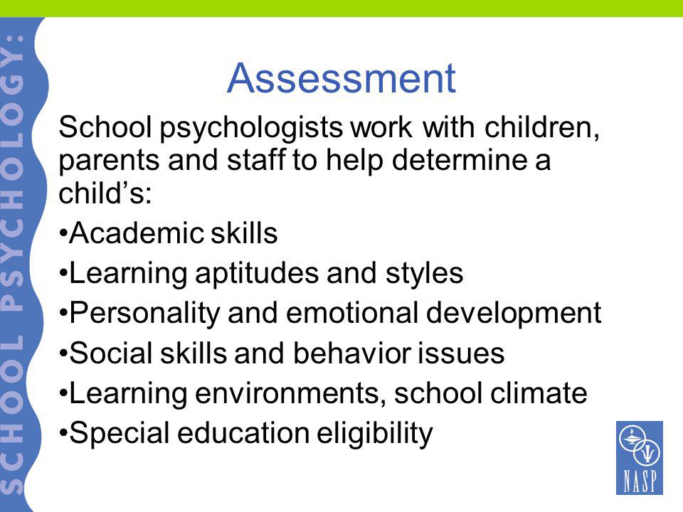Assessment School psychologists work with children, parents and staff to help determine a child’s: Academic skills Learning aptitudes and styles Personality and emotional development Social skills and behavior issues Learning environments, school climate Special education eligibility