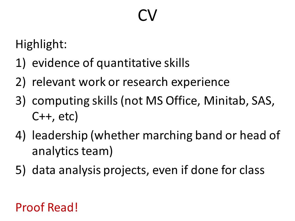 CV Highlight: 1)evidence of quantitative skills 2)relevant work or research experience 3)computing skills (not MS Office, Minitab, SAS, C++, etc) 4)leadership (whether marching band or head of analytics team) 5)data analysis projects, even if done for class Proof Read!