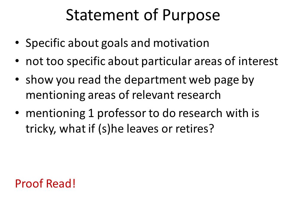 Statement of Purpose Specific about goals and motivation not too specific about particular areas of interest show you read the department web page by mentioning areas of relevant research mentioning 1 professor to do research with is tricky, what if (s)he leaves or retires.