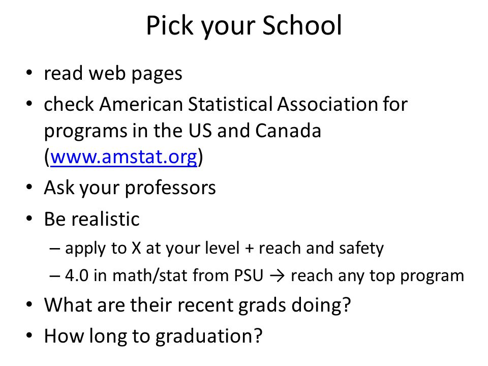 Pick your School read web pages check American Statistical Association for programs in the US and Canada (  Ask your professors Be realistic – apply to X at your level + reach and safety – 4.0 in math/stat from PSU → reach any top program What are their recent grads doing.