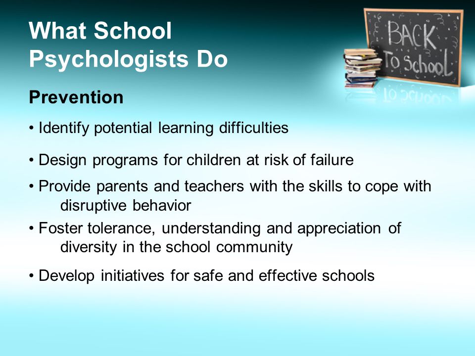What School Psychologists Do Prevention Identify potential learning difficulties Design programs for children at risk of failure Provide parents and teachers with the skills to cope with disruptive behavior Foster tolerance, understanding and appreciation of diversity in the school community Develop initiatives for safe and effective schools