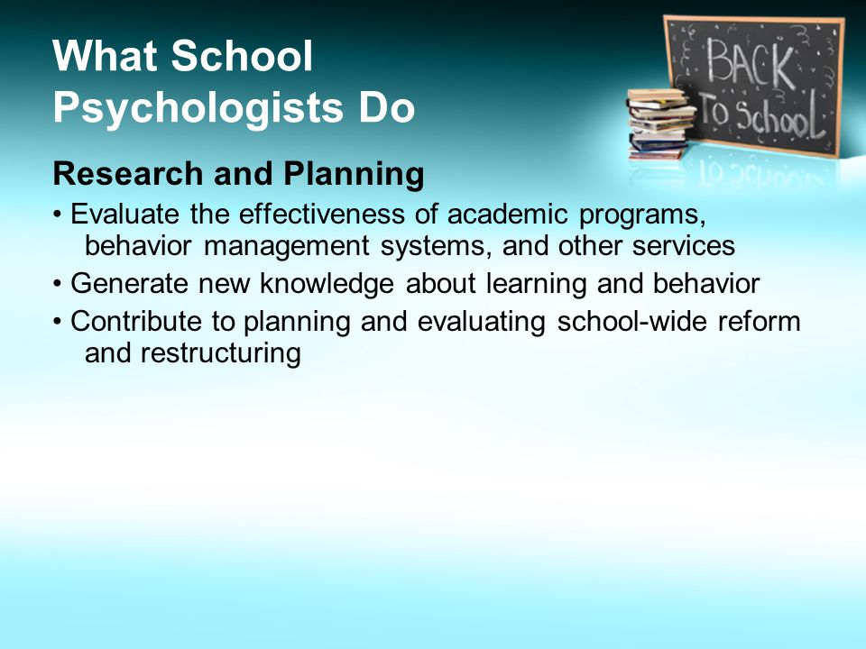 What School Psychologists Do Research and Planning Evaluate the effectiveness of academic programs, behavior management systems, and other services Generate new knowledge about learning and behavior Contribute to planning and evaluating school-wide reform and restructuring