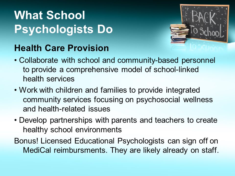 What School Psychologists Do Health Care Provision Collaborate with school and community-based personnel to provide a comprehensive model of school-linked health services Work with children and families to provide integrated community services focusing on psychosocial wellness and health-related issues Develop partnerships with parents and teachers to create healthy school environments Bonus.