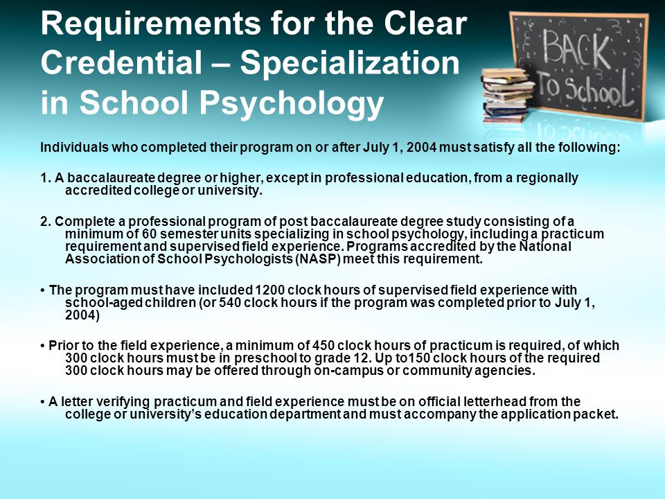 Requirements for the Clear Credential – Specialization in School Psychology Individuals who completed their program on or after July 1, 2004 must satisfy all the following: 1.