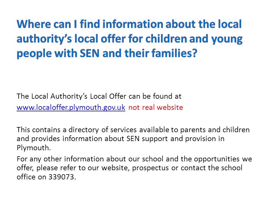 The Local Authority’s Local Offer can be found at   not real website This contains a directory of services available to parents and children and provides information about SEN support and provision in Plymouth.