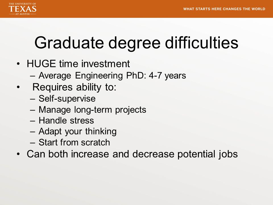Graduate degree difficulties HUGE time investment –Average Engineering PhD: 4-7 years Requires ability to: –Self-supervise –Manage long-term projects –Handle stress –Adapt your thinking –Start from scratch Can both increase and decrease potential jobs