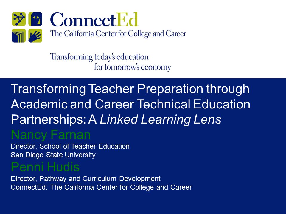 Transforming Teacher Preparation through Academic and Career Technical Education Partnerships: A Linked Learning Lens Nancy Farnan Director, School of Teacher Education San Diego State University Penni Hudis Director, Pathway and Curriculum Development ConnectEd: The California Center for College and Career