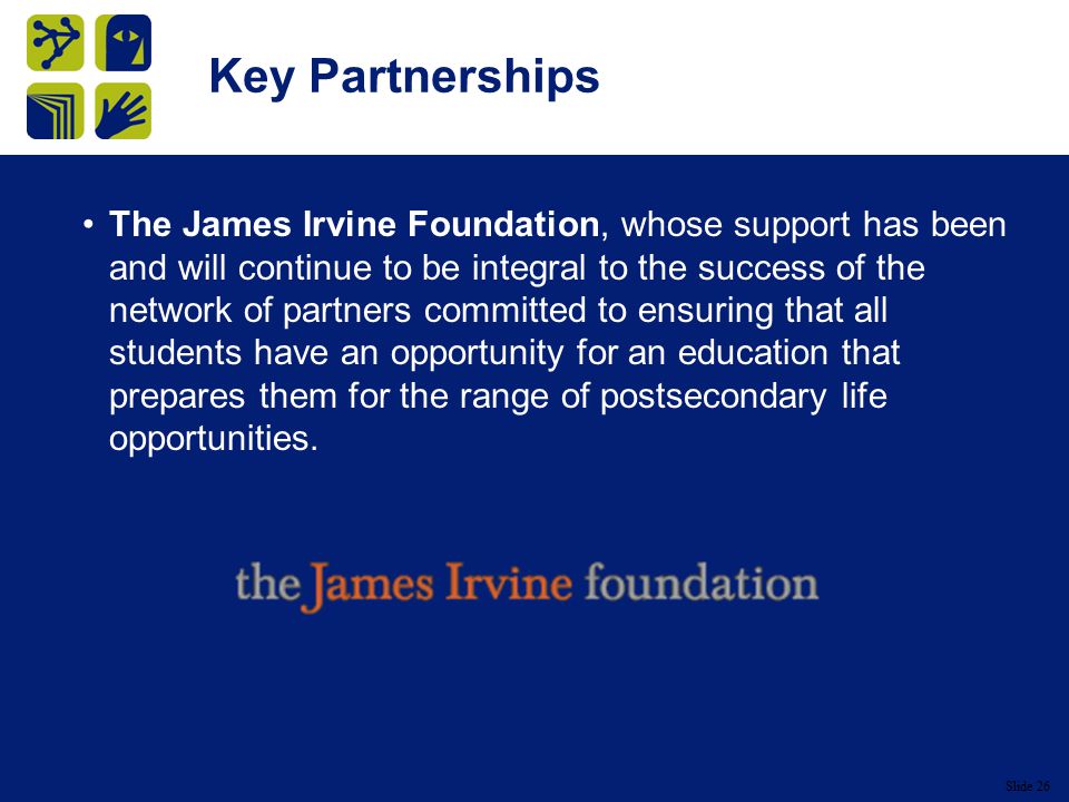 Slide 26 Key Partnerships The James Irvine Foundation, whose support has been and will continue to be integral to the success of the network of partners committed to ensuring that all students have an opportunity for an education that prepares them for the range of postsecondary life opportunities.