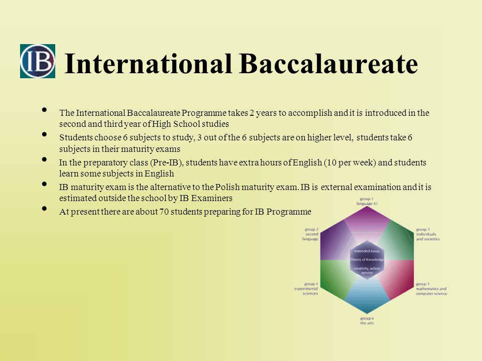 International Baccalaureate The International Baccalaureate Programme takes 2 years to accomplish and it is introduced in the second and third year of High School studies Students choose 6 subjects to study, 3 out of the 6 subjects are on higher level, students take 6 subjects in their maturity exams In the preparatory class (Pre-IB), students have extra hours of English (10 per week) and students learn some subjects in English IB maturity exam is the alternative to the Polish maturity exam.