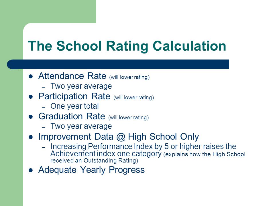 The School Rating Calculation Attendance Rate (will lower rating) – Two year average Participation Rate (will lower rating) – One year total Graduation Rate (will lower rating) – Two year average Improvement High School Only – Increasing Performance Index by 5 or higher raises the Achievement index one category (explains how the High School received an Outstanding Rating) Adequate Yearly Progress