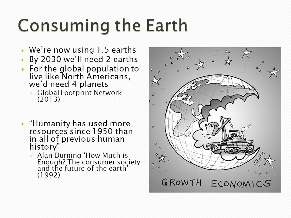 We’re now using 1.5 earths  By 2030 we’ll need 2 earths  For the global population to live like North Americans, we’d need 4 planets ◦ Global Footprint Network (2013)  Humanity has used more resources since 1950 than in all of previous human history ◦ Alan Durning ‘How Much is Enough.
