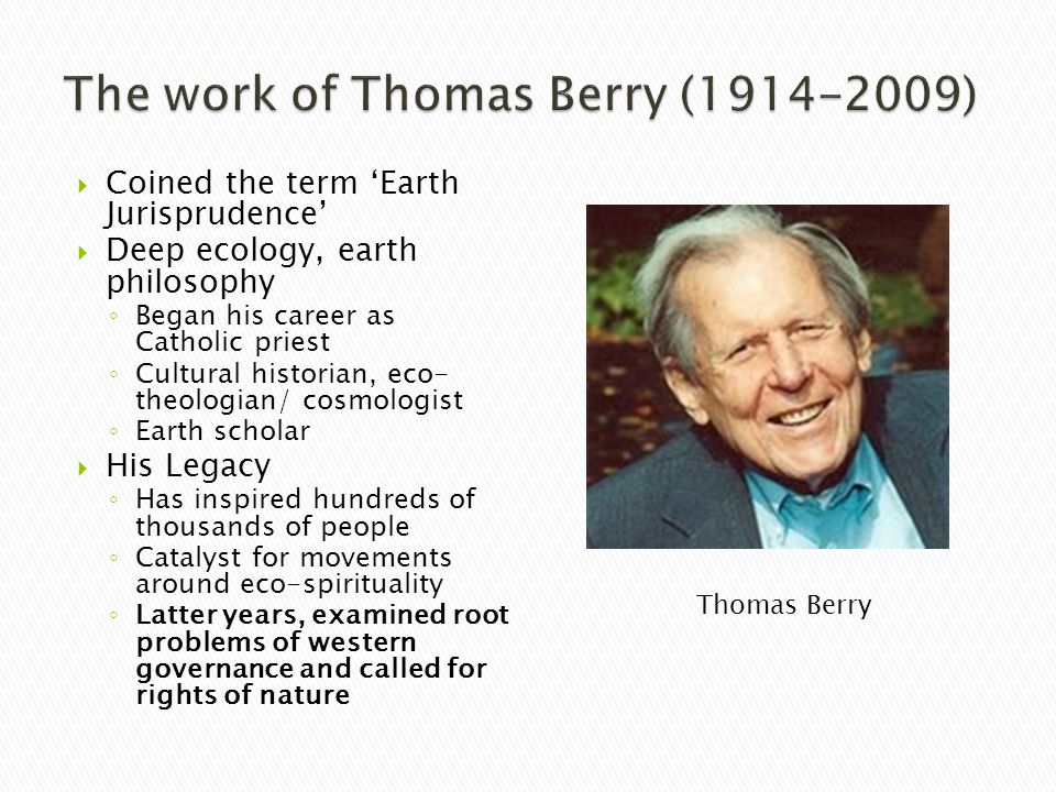  Coined the term ‘Earth Jurisprudence’  Deep ecology, earth philosophy ◦ Began his career as Catholic priest ◦ Cultural historian, eco- theologian/ cosmologist ◦ Earth scholar  His Legacy ◦ Has inspired hundreds of thousands of people ◦ Catalyst for movements around eco-spirituality ◦ Latter years, examined root problems of western governance and called for rights of nature Thomas Berry