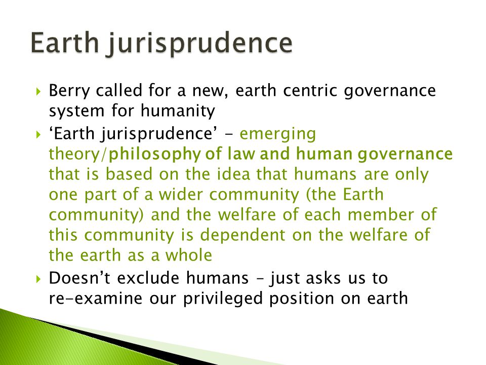  Berry called for a new, earth centric governance system for humanity  ‘Earth jurisprudence’ - emerging theory/philosophy of law and human governance that is based on the idea that humans are only one part of a wider community (the Earth community) and the welfare of each member of this community is dependent on the welfare of the earth as a whole  Doesn’t exclude humans – just asks us to re-examine our privileged position on earth