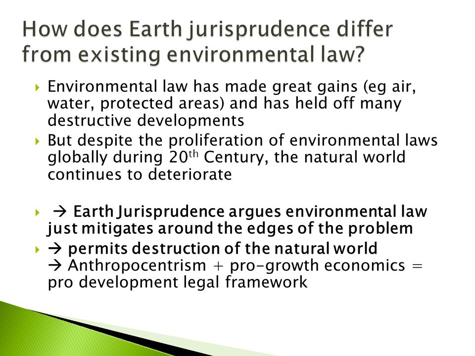  Environmental law has made great gains (eg air, water, protected areas) and has held off many destructive developments  But despite the proliferation of environmental laws globally during 20 th Century, the natural world continues to deteriorate   Earth Jurisprudence argues environmental law just mitigates around the edges of the problem   permits destruction of the natural world  Anthropocentrism + pro-growth economics = pro development legal framework