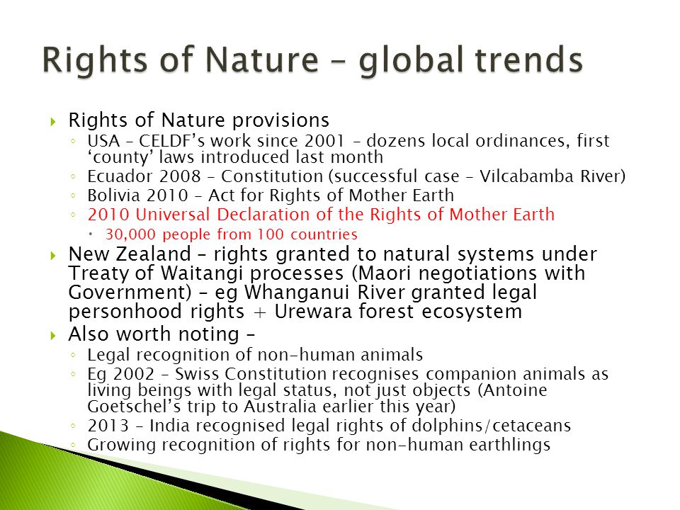  Rights of Nature provisions ◦ USA – CELDF’s work since 2001 – dozens local ordinances, first ‘county’ laws introduced last month ◦ Ecuador 2008 – Constitution (successful case – Vilcabamba River) ◦ Bolivia 2010 – Act for Rights of Mother Earth ◦ 2010 Universal Declaration of the Rights of Mother Earth  30,000 people from 100 countries  New Zealand – rights granted to natural systems under Treaty of Waitangi processes (Maori negotiations with Government) – eg Whanganui River granted legal personhood rights + Urewara forest ecosystem  Also worth noting – ◦ Legal recognition of non-human animals ◦ Eg 2002 – Swiss Constitution recognises companion animals as living beings with legal status, not just objects (Antoine Goetschel’s trip to Australia earlier this year) ◦ 2013 – India recognised legal rights of dolphins/cetaceans ◦ Growing recognition of rights for non-human earthlings