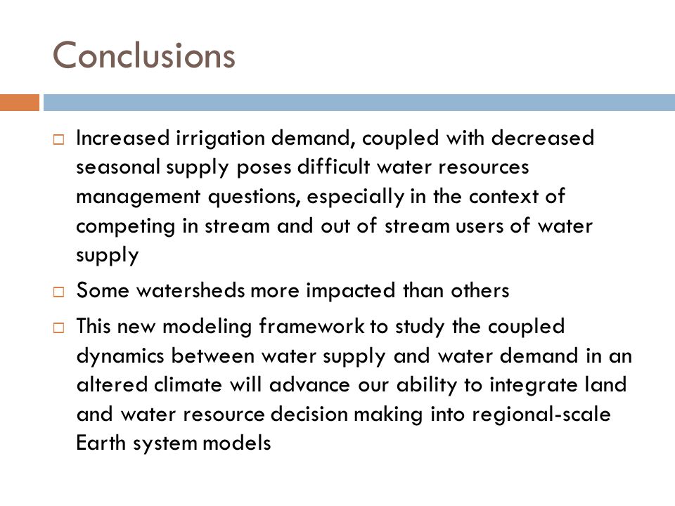 Conclusions  Increased irrigation demand, coupled with decreased seasonal supply poses difficult water resources management questions, especially in the context of competing in stream and out of stream users of water supply  Some watersheds more impacted than others  This new modeling framework to study the coupled dynamics between water supply and water demand in an altered climate will advance our ability to integrate land and water resource decision making into regional-scale Earth system models