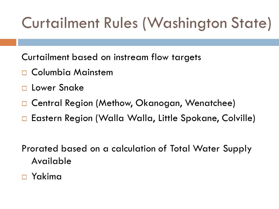 Curtailment Rules (Washington State) Curtailment based on instream flow targets  Columbia Mainstem  Lower Snake  Central Region (Methow, Okanogan, Wenatchee)  Eastern Region (Walla Walla, Little Spokane, Colville) Prorated based on a calculation of Total Water Supply Available  Yakima