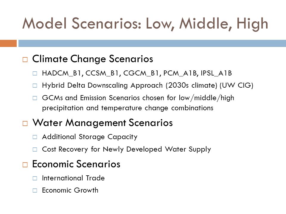 Model Scenarios: Low, Middle, High  Climate Change Scenarios  HADCM_B1, CCSM_B1, CGCM_B1, PCM_A1B, IPSL_A1B  Hybrid Delta Downscaling Approach (2030s climate) (UW CIG)  GCMs and Emission Scenarios chosen for low/middle/high precipitation and temperature change combinations  Water Management Scenarios  Additional Storage Capacity  Cost Recovery for Newly Developed Water Supply  Economic Scenarios  International Trade  Economic Growth