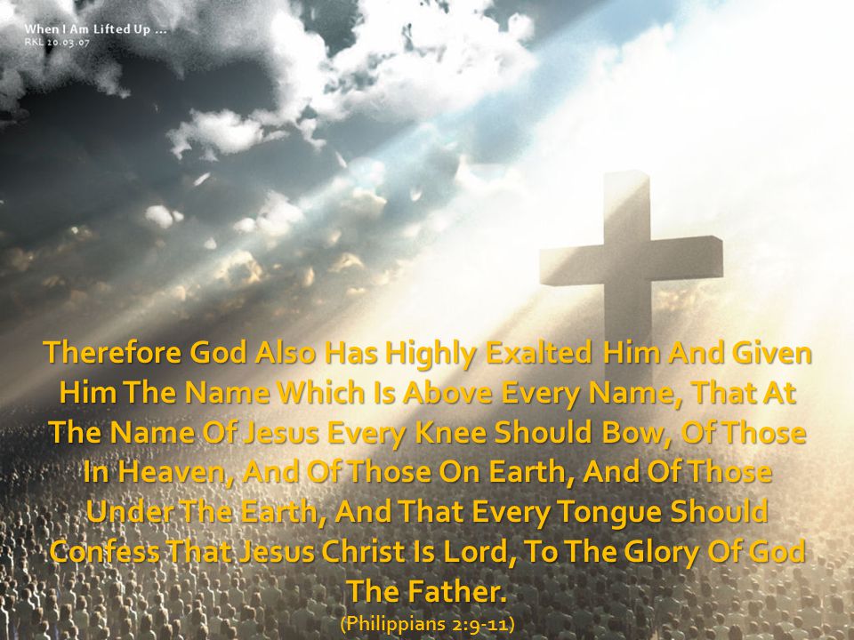 Therefore God Also Has Highly Exalted Him And Given Him The Name Which Is Above Every Name, That At The Name Of Jesus Every Knee Should Bow, Of Those In Heaven, And Of Those On Earth, And Of Those Under The Earth, And That Every Tongue Should Confess That Jesus Christ Is Lord, To The Glory Of God The Father.