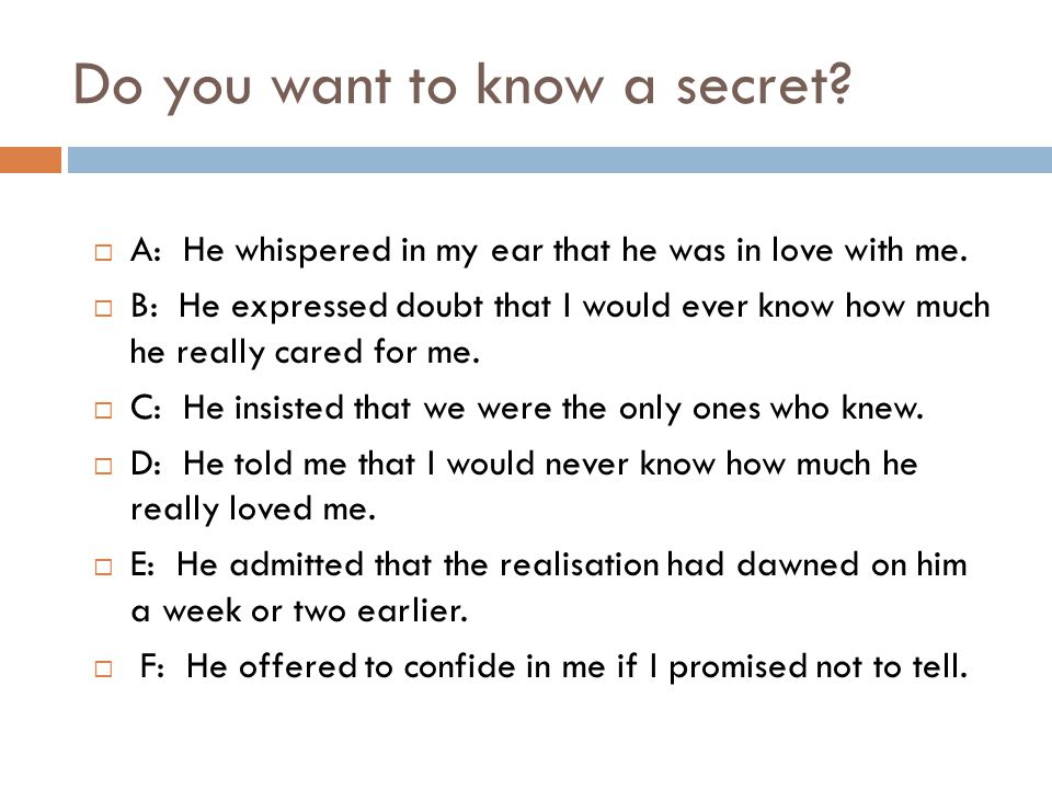 Do you want to know a secret.  A: He whispered in my ear that he was in love with me.
