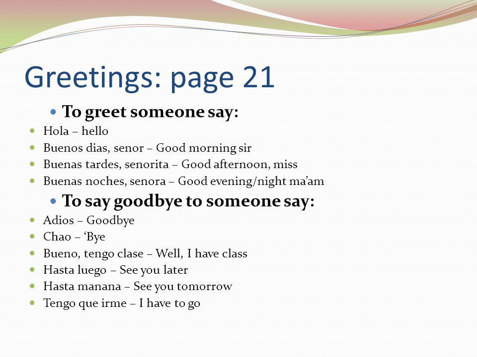 Greetings: page 21 To greet someone say: Hola – hello Buenos dias, senor – Good morning sir Buenas tardes, senorita – Good afternoon, miss Buenas noches, senora – Good evening/night ma’am To say goodbye to someone say: Adios – Goodbye Chao – ‘Bye Bueno, tengo clase – Well, I have class Hasta luego – See you later Hasta manana – See you tomorrow Tengo que irme – I have to go