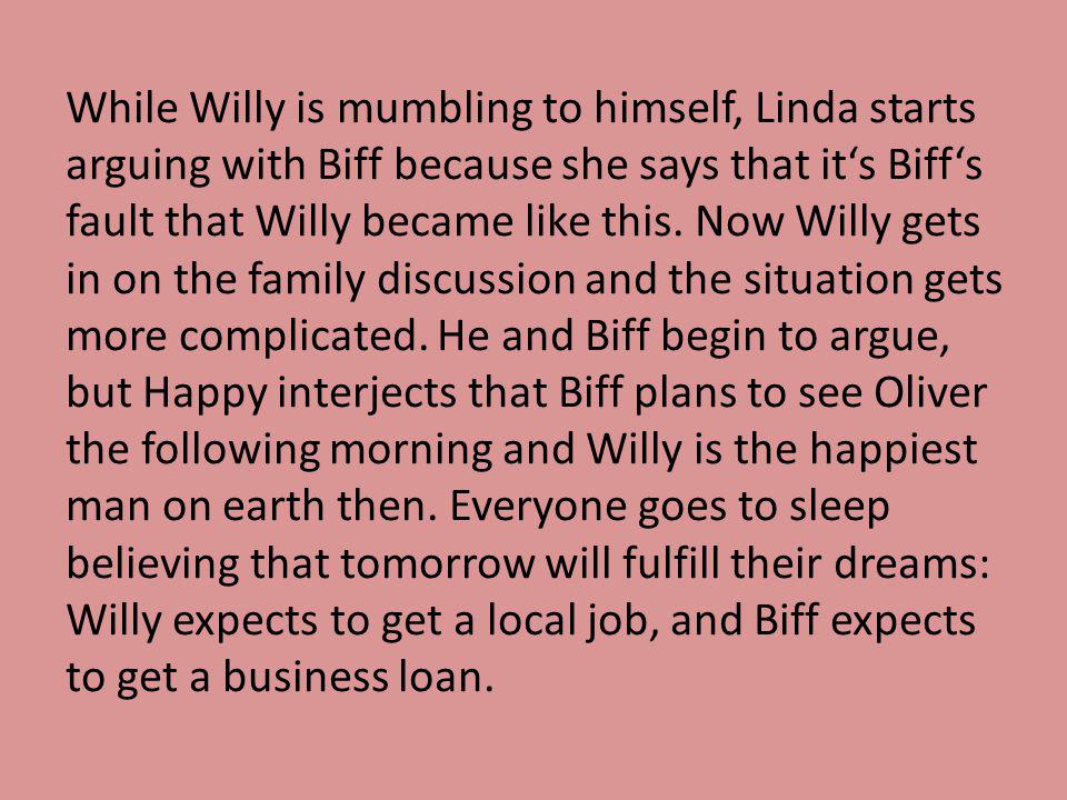 While Willy is mumbling to himself, Linda starts arguing with Biff because she says that it‘s Biff‘s fault that Willy became like this.