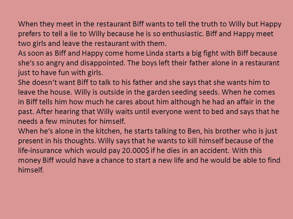 When they meet in the restaurant Biff wants to tell the truth to Willy but Happy prefers to tell a lie to Willy because he is so enthusiastic.