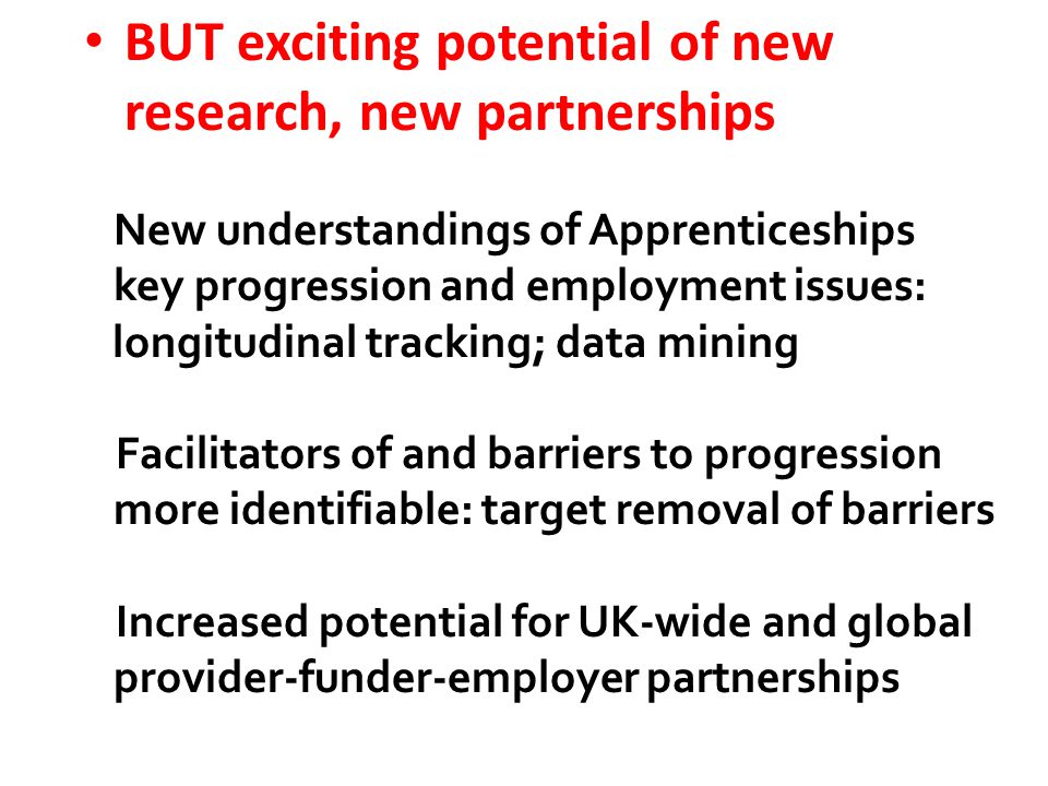 BUT exciting potential of new research, new partnerships New understandings of Apprenticeships key progression and employment issues: longitudinal tracking; data mining Facilitators of and barriers to progression more identifiable: target removal of barriers Increased potential for UK-wide and global provider-funder-employer partnerships