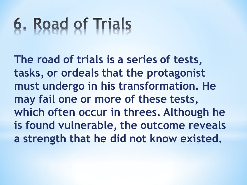 The road of trials is a series of tests, tasks, or ordeals that the protagonist must undergo in his transformation.