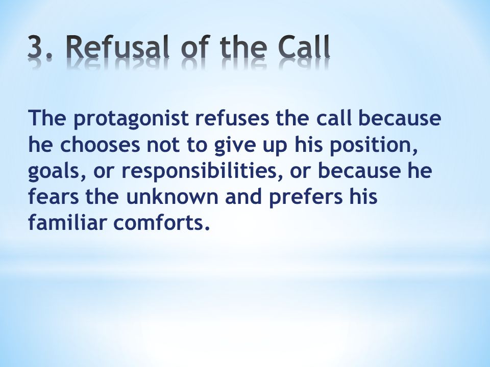 The protagonist refuses the call because he chooses not to give up his position, goals, or responsibilities, or because he fears the unknown and prefers his familiar comforts.