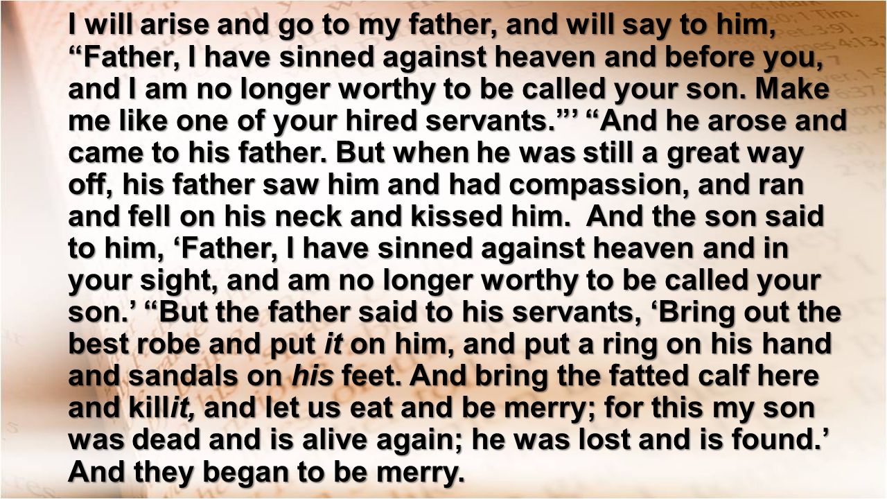 I will arise and go to my father, and will say to him, Father, I have sinned against heaven and before you, and I am no longer worthy to be called your son.