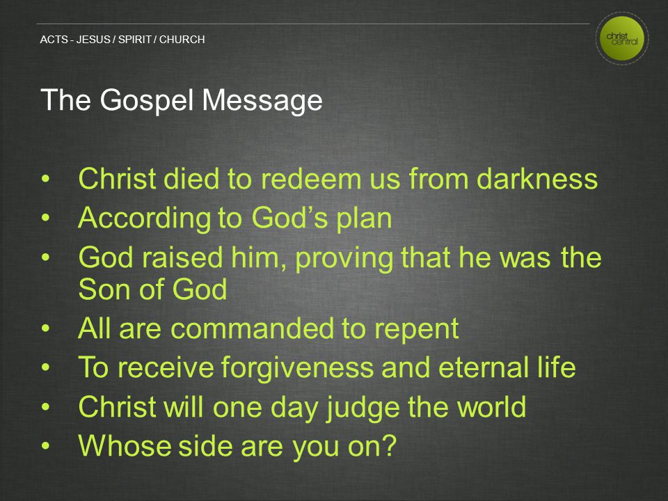 The Gospel Message Christ died to redeem us from darkness According to God’s plan God raised him, proving that he was the Son of God All are commanded to repent To receive forgiveness and eternal life Christ will one day judge the world Whose side are you on.