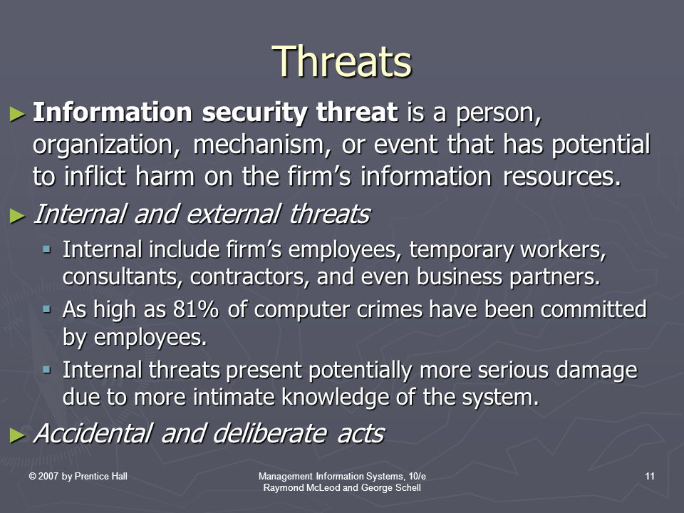 © 2007 by Prentice HallManagement Information Systems, 10/e Raymond McLeod and George Schell 11 Threats ► Information security threat is a person, organization, mechanism, or event that has potential to inflict harm on the firm’s information resources.