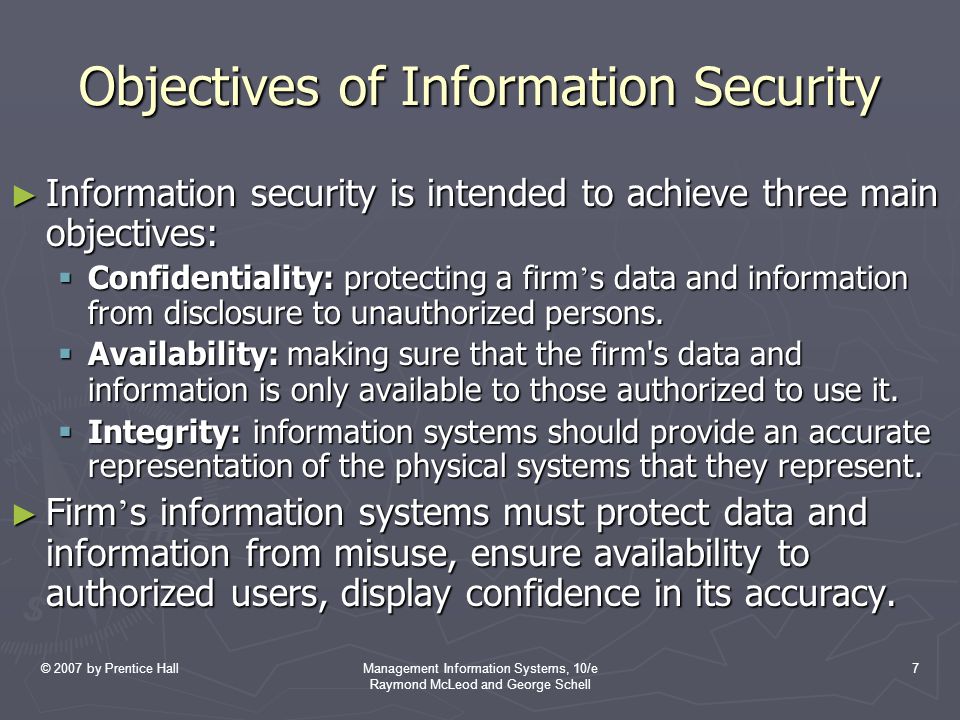 © 2007 by Prentice HallManagement Information Systems, 10/e Raymond McLeod and George Schell 7 Objectives of Information Security ► Information security is intended to achieve three main objectives:  Confidentiality: protecting a firm ’ s data and information from disclosure to unauthorized persons.