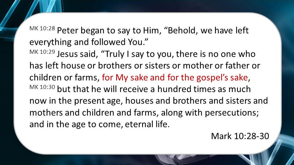 MK 10:28 Peter began to say to Him, Behold, we have left everything and followed You. MK 10:29 Jesus said, Truly I say to you, there is no one who has left house or brothers or sisters or mother or father or children or farms, for My sake and for the gospel’s sake, MK 10:30 but that he will receive a hundred times as much now in the present age, houses and brothers and sisters and mothers and children and farms, along with persecutions; and in the age to come, eternal life.