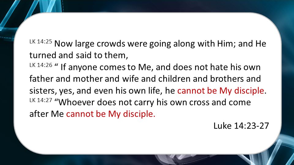 LK 14:25 Now large crowds were going along with Him; and He turned and said to them, LK 14:26 If anyone comes to Me, and does not hate his own father and mother and wife and children and brothers and sisters, yes, and even his own life, he cannot be My disciple.