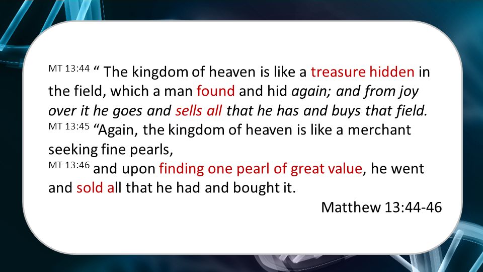 MT 13:44 The kingdom of heaven is like a treasure hidden in the field, which a man found and hid again; and from joy over it he goes and sells all that he has and buys that field.