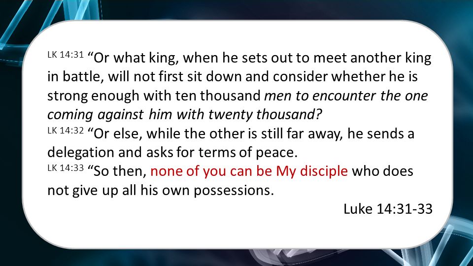 LK 14:31 Or what king, when he sets out to meet another king in battle, will not first sit down and consider whether he is strong enough with ten thousand men to encounter the one coming against him with twenty thousand.