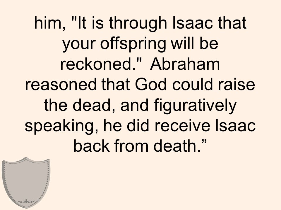 him, It is through Isaac that your offspring will be reckoned. Abraham reasoned that God could raise the dead, and figuratively speaking, he did receive Isaac back from death.